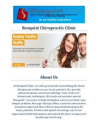 Rosquist Chiropractic Clinic 
About Us 
At Rosquist Clinic, we take great pride in providing the finest chiropractic wellness care to our patients. We provide advanced spinal correction utilizing "state of the art" chiropractic techniques. We teach our patients special "blueprint" exercises to help strengthen and correct their own unique problem. Massage therapy offers a natural conservative treatment approach that relieves musculoskeletal pain for many patients. Posture and spinal screenings can reveal important health information and unlock the door to improved health and well-being. 
 