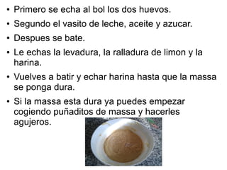 ● Primero se echa al bol los dos huevos.
● Segundo el vasito de leche, aceite y azucar.
● Despues se bate.
● Le echas la levadura, la ralladura de limon y la
harina.
● Vuelves a batir y echar harina hasta que la massa
se ponga dura.
● Si la massa esta dura ya puedes empezar
cogiendo puñaditos de massa y hacerles
agujeros.