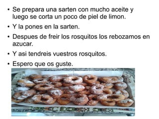 ● Se prepara una sarten con mucho aceite y
luego se corta un poco de piel de limon.
● Y la pones en la sarten.
● Despues de freir los rosquitos los rebozamos en
azucar.
● Y asi tendreis vuestros rosquitos.
● Espero que os guste.
