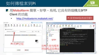 如何傳檔案到Pi
用MobaXterm 簡單、好學、易用, 它具有終端機及SFTP
Client 的功能
• http://mobaxterm.mobatek.net/
Pi 的IP位址
SFTP
在PC上拖曳檔案
到這裡,即是傳送
Pi 需要SSH服務被啓動!
 