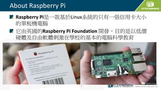 About Raspberry Pi
Raspberry Pi是一款基於Linux系統的只有一張信用卡大小
的單板機電腦
它由英國的Raspberry Pi Foundation 開發，目的是以低價
硬體及自由軟體刺激在學校的基本的電腦科學教育
2
 