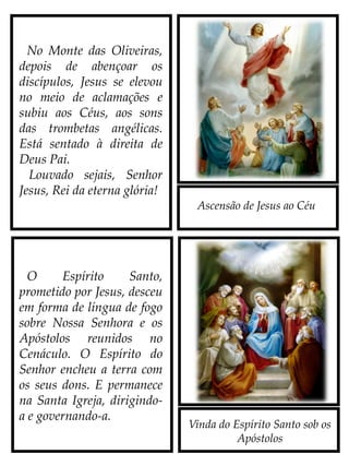 Ascensão de Jesus ao Céu
Vinda do Espírito Santo sob os
Apóstolos
No Monte das Oliveiras,
depois de abençoar os
discípulos, Jesus se elevou
no meio de aclamações e
subiu aos Céus, aos sons
das trombetas angélicas.
Está sentado à direita de
Deus Pai.
Louvado sejais, Senhor
Jesus, Rei da eterna glória!
O Espírito Santo,
prometido por Jesus, desceu
em forma de língua de fogo
sobre Nossa Senhora e os
Apóstolos reunidos no
Cenáculo. O Espírito do
Senhor encheu a terra com
os seus Dons. E permanece
na Santa Igreja, dirigindo-
a e governando-a.
 