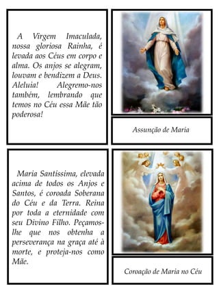 Assunção de Maria
Coroação de Maria no Céu
A Virgem Imaculada,
nossa gloriosa Rainha, é
levada aos Céus em corpo e
alma. Os anjos se alegram,
louvam e bendizem a Deus:
Aleluia!
Alegremo-nos também,
lembrando que temos no
Céu essa Mãe tão poderosa!
Maria Santíssima, elevada
acima de todos os Anjos e
Santos, é coroada Soberana
do Céu e da Terra. Reina
por toda a eternidade com
seu Divino Filho. Peçamos-
lhe que nos obtenha a
perseverança na graça até à
morte, e, como nossa Mãe,
proteja-nos sempre.
 