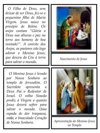 Nascimento de Jesus
O Filho de Deus, sem
deixar de ser Deus, fez-se o
pequenino Filho de Maria
Virgem. Jesus nasce no
presépio de Belém. Os
anjos cantam “Glória a
Deus nas alturas e paz
na terra aos homens de
boa vontade!”. A convite
dos anjos, os pastores vão
logo adorar o Menino
Jesus, que desceu do Céu à
terra para salvar o mundo.
O Menino Jesus é levado
por Nossa Senhora ao
templo de Jerusalém. O
Sacerdote apresenta a
Deus Pai o Redentor de
Israel. O velho Simeão
prediz à Virgem o quanto
Jesus deverá sofrer para
salvar o mundo. Uma
espada de dor traspassa,
então, o Imaculado Coração
de Nossa Senhora. Apresentação do Menino Jesus
no Templo
 