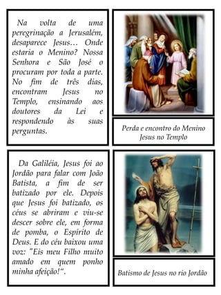 Perda e encontro do Menino
Jesus no Templo
Batismo de Jesus no rio Jordão
Na volta de uma
peregrinação a Jerusalém,
desaparece Jesus… Onde
estaria o Menino? Nossa
Senhora e São José o
procuram por toda a parte.
No fim de três dias,
encontram Jesus no
Templo, ensinando aos
doutores da Lei e
respondendo às suas
perguntas.
Da Galiléia, Jesus foi ao
Jordão para falar com João
Batista, a fim de ser
batizado por ele. Depois
que Jesus foi batizado, os
céus se abriram e viu-se
descer sobre ele, em forma
de pomba, o Espírito de
Deus. E do céu baixou uma
voz: "Eis meu Filho
muito amado em quem
ponho minha afeição!“.
 