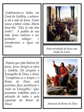 Auto-revelação de Jesus nas
bodas de Caná
Anúncio do Reino de Deus
Celebravam-se bodas em
Caná da Galiléia, e achava-
se ali a mãe de Jesus. Como
viesse a faltar vinho, Maria
disse-lhe: "Eles já não
têm vinho". A pedido de
sua mãe, Jesus realizou o
seu primeiro milagre e
transformou a água em
vinho.
Depois que João Batista foi
preso, Jesus dirigiu-se para
a Galiléia. Ele pregava o
Evangelho de Deus, e dizia:
"Completou-se o tempo e o
Reino de Deus está próximo;
fazei penitência e crede no
Evangelho.” Que possamos
trabalhar para a salvação
de todos e pela expansão do
Reino de Deus!
 