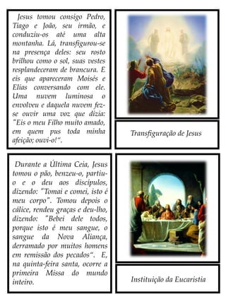 Transfiguração de Jesus
Instituição da Eucaristia
Jesus tomou consigo Pedro,
Tiago e João, seu irmão, e
conduziu-os até uma alta
montanha. Lá, transfigurou-se
na presença deles: seu rosto
brilhou como o sol, suas vestes
resplandeceram de brancura. E
eis que apareceram Moisés e
Elias conversando com Ele.
Uma nuvem luminosa o
envolveu e daquela nuvem fez-
se ouvir uma voz que dizia:
"Eis o meu Filho muito
amado, em quem pus toda
minha afeição; ouvi-o!“.
Durante a Última Ceia, Jesus
tomou o pão, benzeu-o, partiu-
o e o deu aos discípulos,
dizendo: "Tomai e comei,
isto é o meu Corpo". Tomou
depois o cálice, rendeu graças e
deu-lho, dizendo: "Bebei dele
todos, porque isto é o meu
Sangue, o Sangue da Nova
Aliança, derramado por
muitos homens em remissão
dos pecados“. Nessa Quinta-
Feira Santa, ocorre a primeira
Missa do mundo inteiro.
 