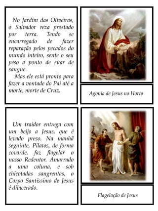 Agonia de Jesus no Horto
Flagelação de Jesus
O traidor entrega com
um beijo a Jesus, que é
levado preso. Na manhã
seguinte, Pilatos, de forma
covarde, faz flagelar o
nosso Redentor. Amarrado
a uma coluna, e sob
chicotadas sangrentas, o
Corpo Santíssimo de Jesus
é dilacerado.
No Jardim das Oliveiras,
o Salvador reza prostado
por terra. Tendo se
encarregado de fazer
reparação pelos pecados do
mundo inteiro, sente o seu
peso a ponto de suar
sangue.
Mas Ele está pronto para
fazer a vontade do Pai até a
morte, morte de Cruz.
 