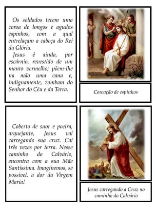 Coroação de espinhos
Jesus carregando a Cruz no
caminho do Calvário
Os soldados tecem uma
coroa de longos e agudos
espinhos, com a qual
entrelaçam a cabeça do Rei
da Glória.
Jesus é ainda, por
escárnio, revestido de um
manto vermelho; põem-lhe
na mão uma cana e,
indignamente, zombam do
Senhor do Céu e da Terra.
Coberto de suor e poeira,
arquejante, Jesus vai
carregando sua Cruz. Cai
três vezes por terra. Nesse
caminho do Calvário,
encontra com a sua Mãe
Santíssima. Imaginemos, se
possível, a dor da Virgem
Maria!
 
