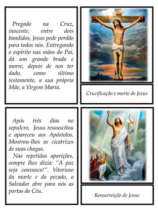 Crucificação e morte de Jesus
Ressurreição de Jesus
Após três dias no
sepulcro, Jesus ressuscitou
e apareceu aos Apóstolos.
Mostrou-lhes as cicatrizes
de suas chagas.
Nas repetidas aparições,
sempre lhes dizia: “A paz
seja convosco!”. Vitorioso
da morte e do pecado, o
Salvador abre para nós as
portas do Céu.
Pregado na Cruz,
inocente, entre dois
bandidos, Jesus pede perdão
para todos nós. Entregando
o Espírito nas mãos do Pai,
dá um grande brado e
morre, depois de nos ter
dado, como último
testamento, a sua própria
Mãe, a Virgem Maria.
 