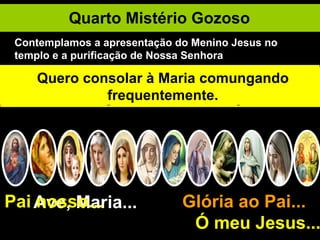 Quarto Mistério Gozoso Ave, Maria... Glória ao Pai...  Ó meu Jesus... Pai nosso... Maria e José levam o Menino Jesus a Jerusalém, para O apresentarem ao Senhor. Embora imaculada, Maria quer submeter-se à lei da purificação. Oferece duas pombinhas – o sacrifício dos pobres. Para falar com Deus na oração, devo eu purificar-me. A santa confissão será o sacrifício da minha humildade. O santo velho Simeão toma o Menino Jesus nos braços. Na santa comunhão eu sou mais feliz do que ele. Simeão exclama: "Agora, Senhor, podeis deixar ir o vosso servo em paz". "Porque os meus olhos viram o Vosso Salvador”. "Este está posto para a ruína e para a ressurreição de muitos corações". E Simeão ainda diz a Maria: "Uma espada transpassará a tua alma". Quero consolar à Maria comungando frequentemente. Contemplamos a apresentação do Menino Jesus no templo e a purificação de Nossa Senhora 