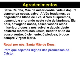 Agradecimentos Salve Rainha, Mãe de misericórdia, vida e doçura esperança nossa, salve! A Vós bradamos, os degredados filhos de Eva. A Vós suspiramos,  gemendo e chorando neste vale de lágrimas. Eia, pois, advogada nossa, esses vossos olhos misericordiosos a nós volvei e depois deste desterro mostrai-nos Jesus, bendito fruto do vosso ventre, ó clemente, ó piedosa, ó doce sempre Virgem Maria.   Rogai por nós, Santa Mãe de Deus. Para que sejamos dignos das promessas de Cristo. 