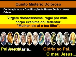Quinto Mistério Doloroso Ave, Maria... Glória ao Pai...  Ó meu Jesus... Pai nosso... No Calvário os algozes despem Jesus, reabrindo-Lhe as chagas. Jesus é estendido e pregado na cruz. Elevado do solo sob os gritos ferozes dos seus inimigos, Jesus agoniza por entre dores inexprimíveis. Ó Jesus, por meus pecados crucificado, tende piedade de mim. Jesus murmura uma prece cheia de misericórdia: "Pai, perdoai-Ihes, porque não sabem o que fazem". Perdoa ao bom ladrão e promete-lhe o paraíso. Quando Jesus vê sua Mãe e o discípulo que Ele amava, diz à sua Mãe:  "Mulher, eis aí o teu filho". Depois diz ao discípulo: "Eis aí a tua Mãe”. Ao fim de três horas de terrível martírio: "Pai, em tuas mãos encomendo o meu espírito". Um soldado com a lança abre o Coração Santíssimo de Jesus. A Virgem desolada acolhe em seu regaço o corpo exânime do Redentor. Virgem dolorosíssima, rogai por mim. Contemplamos a Crucificação de Nosso Senhor Jesus Cristo 