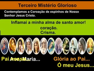 Terceiro Mistério Glorioso Ave, Maria... Glória ao Pai...  Ó meu Jesus... Pai nosso... Reunidos no Cenáculo, os apóstolos perseveram unânimes em oração... Com Maria, Mãe de Jesus. De repente, vem do céu um ruído semelhante ao soprar de impetuoso vendaval. E o Divino Espírito Santo desce sobre os presentes sob a forma de línguas de fogo. Enchem-se todos do Divino Espírito Santo e começam a falar várias línguas. Verdadeira multidão acode e se pasma, pois cada qual ouvia-os falar na sua própria língua. São Pedro fala à multidão e converte 3.000 pessoas. Deus Santificador continua a descer sobre as almas, principalmente no Batismo e no Crisma. Vinde, Espírito Santo, e concedei-me os vossos sete dons. Oh! Vinde Pai dos pobres, distribuidor dos dons, luz dos corações! Consolador supremo, doce hóspede da alma, doce refrigério. Ó luz beatíssima, enchei até ao íntimo o meu coração. Inflamai a minha alma de santo amor! Contemplamos a Coroação de espinhos de Nosso Senhor Jesus Cristo. 