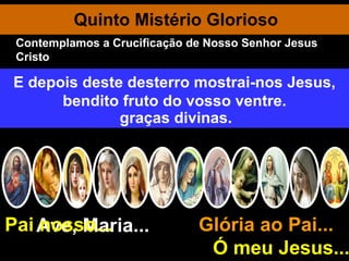 Quinto Mistério Glorioso Ave, Maria... Glória ao Pai...  Ó meu Jesus... Pai nosso... Maria é gloriosamente coroada Rainha do céu e da terra. Rainha dos Anjos, porque Mãe de Jesus, Rei Divino da Glória. Rainha de Todos os Santos, porque a fidelíssima na observância da vontade divina. Ó clemente, ó piedosa, ó doce sempre Virgem Maria. Rainha dos mártires, porque mais do que todos sofreu por amor de Deus. Rainha das Virgens, por ser a Puríssima entre todas. Rainha da humanidade, porque escolhida por Deus para Corredentora e Medianeira das graças divinas. Salve, Rainha, Mãe de misericórdia, vida, doçura, esperança nossa, salve! A Vós bradamos, os degredados filhos de Eva. A Vós suspiramos, gemendo e chorando neste vale de lágrimas. Eia, pois, advogada nossa, esses vossos olhos misericordiosos a nós volvei. E depois deste desterro mostrai-nos Jesus, bendito fruto do vosso ventre. Contemplamos a Crucificação de Nosso Senhor Jesus Cristo 