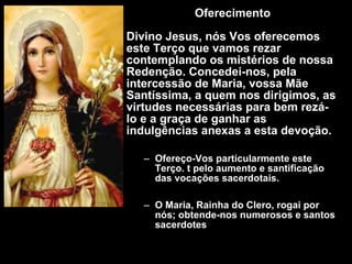 Oferecimento Divino Jesus, nós Vos oferecemos este Terço que vamos rezar contemplando os mistérios de nossa Redenção. Concedei-nos, pela intercessão de Maria, vossa Mãe Santíssima, a quem nos dirigimos, as virtudes necessárias para bem rezá-Io e a graça de ganhar as indulgências anexas a esta devoção. Ofereço-Vos particularmente este Terço. t pelo aumento e santificação das vocações sacerdotais. O Maria, Rainha do Clero, rogai por nós; obtende-nos numerosos e santos sacerdotes 