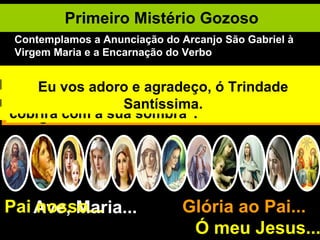 Primeiro Mistério Gozoso Ave, Maria... Glória ao Pai...  Ó meu Jesus... Pai nosso... Deus quer a salvação de todos. Quanta bondade! O Arcanjo São Gabriel é enviado a Nazaré para anunciar à Maria o mistério da Encarnação. Entrando à casa de Nossa Senhora o Arcanjo lhe diz: "Ave, cheia de graça; o Senhor é contigo". Ela fica perturbada e reflete no significado da saudação. O Arcanjo a tranqüiliza: "Não temas, Maria, pois achaste graça diante de Deus". "Eis que conceberás e darás à luz um filho e lhe porás o nome de Jesus". Maria pergunta: "Como poderá ser isto?" O Arcanjo responde: "O Espírito Santo descerá sobre ti e a virtude do Altíssimo te cobrirá com a sua sombra". Maria aceita: "Eis a escrava do Senhor, faça-se em mim segundo a tua palavra". E o Filho de Deus se encarnou e habitou entre nós. Eu vos saúdo, ó Maria, Mãe de Deus e minha Mãe. Eu vos adoro e agradeço, ó Trindade Santíssima. Contemplamos a Anunciação do Arcanjo São Gabriel à Virgem Maria e a Encarnação do Verbo 