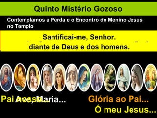 Quinto Mistério Gozoso Ave, Maria... Glória ao Pai...  Ó meu Jesus... Pai nosso... Jesus aos doze anos vai a Jerusalém com seus pais por ocasião da Páscoa. Terminada a festa o Menino Jesus deixa-se ficar em Jerusalém. Os seus pais procuram-nO ansiosamente. Quantas vezes perco Jesus pelo pecado! Maria e José finalmente O encontram no templo entre os doutores. Maria diz: "Filho porque procedeste assim conosco?" Jesus responde: "Não sabíeis que me devo ocupar das coisas do meu Pai? Quando se trata dos interesses de Deus, não devo estar sujeito à criatura alguma". Jesus regressa à Nazaré e é submisso a seus pais. Submeter-me à Maria é imitar a Jesus. Jesus progredia em idade sabedoria e graça diante de Deus e dos homens. Santificai-me, Senhor. Contemplamos a Perda e o Encontro do Menino Jesus no Templo 