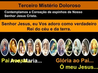 Terceiro Mistério Doloroso Ave, Maria... Glória ao Pai...  Ó meu Jesus... Pai nosso... Os soldados conduzindo Jesus ao pátio do pretório, resolvem tratá-Ia como a um louco. Revestem-no com um manto de púrpura. Colocam-Lhe nas mãos uma cana por cetro. Entrelaçam uma coroa de espinhos que lhe aplicam à cabeça. O sangue verte abundante banhando os cabelos e o rosto do Mártir divino. Sem dizer palavra Jesus suporta o martírio cruel. Ele expia especialmente os pensamentos ambiciosos e impuros de seus seguidores. Meu bom Jesus, Misericórdia ! Por zombaria, os soldados genufletem diante de Jesus, saudando-O por Rei dos Judeus. Dão-Lhe bofetadas, escarramdo-lhe no rosto, batem-Lhe na cabeça com a cana. Pilatos apresenta Jesus ao povo: "Eis aqui o homem". Senhor Jesus, eu Vos adoro como verdadeiro Rei do céu e da terra. Contemplamos a Coroação de espinhos de Nosso Senhor Jesus Cristo. 