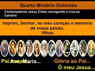 Quarto Mistério Doloroso Ave, Maria... Glória ao Pai...  Ó meu Jesus... Pai nosso... O povo grita a Pilatos: Crucifica-O!  Crucifica-O!" É condenado à morte como malfeitor. Aquele que passara entre os homens a fazer o bem.  Jesus abraça e beija a pesada cruz que Lhe põem aos ombros. Senhor, aceito com amor todas as cruzes que me enviardes. Pela fraqueza extrema Jesus cai várias vezes debaixo da cruz. Livrai-me, Cordeiro de Deus, das recaídas no pecado. Encontro dolorosíssimo de Maria com seu amado Filho. Mãe Santíssima, ensinai-me a sofrer. O Cirineu ajuda Jesus a levar, a cruz. Jesus convida as piedosas mulheres a chorarem por si mesmas e pelos próprios filhos. A Verônica enxuga a face divina. Imprimi, Senhor, no meu coração a memória da vossa paixão. Contemplamos Jesus Cristo carregando a cruz ao Calvário 