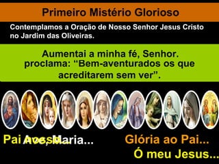Primeiro Mistério Glorioso Ave, Maria... Glória ao Pai...  Ó meu Jesus... Pai nosso... Jesus ressuscita glorioso na manhã festiva de Páscoa. Eu vos saúdo, ó Jesus, triunfador da morte e do pecado! Entrando no sepulcro as santas mulheres não encontraram o corpo do Senhor. Dois anjos lhe dizem: “Porque procurais entre os mortos o Vivo? Não está aqui, mas ressuscitou”. Jesus aparece, por certo, à sua Mãe Santíssima. Exultai e alegrai-vos, ó Virgem Maria, Aleluia! Porque o Senhor ressuscitou verdadeiramente, aleluia! Jesus aparece à penitente Madalena. Muito lhe foi perdoado, porque muito amou. Aparece a Pedro que já tinha chorado seus pecados. Mostra-se aos Apóstolos reunidos no Cenáculo, dizendo: “A paz seja convosco”. Censurando a incredulidade de Tomé proclama: “Bem-aventurados os que acreditarem sem ver”. Aumentai a minha fé, Senhor. Contemplamos a Oração de Nosso Senhor Jesus Cristo no Jardim das Oliveiras. 