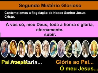 Segundo Mistério Glorioso Ave, Maria... Glória ao Pai...  Ó meu Jesus... Pai nosso... Jesus aparece pela primeira vez aos seus discípulos. Fala do reino dos céus e promete enviar o Espírito Santo. Encaminha-se para o monte das Oliveiras em companhia de 120 discípulos. Consola aos discípulos dizendo-lhes: “Eis que estarei convosco todos os dias até à consumação dos séculos”. O Salvador, quarenta dias depois da sua ressurreição, eleva-se da terra. Sobe lentamente entre o júbilo e a maravilha dos presentes. Uma nuvem O esconde aos olhos dos discípulos. Eles continuam com os olhos fitos no céu. Dois anjos lhes dizem que o Redentor há de descer outra vez do céu assim como O viram subir. Jesus ingressa triunfante na Glória, escoltado por toda a corte celeste. Intercede por mim, mostrando ao Pai as sua Santas chagas. A vós só, meu Deus, toda a honra e glória, eternamente. Contemplamos a flagelação de Nosso Senhor Jesus Cristo. 