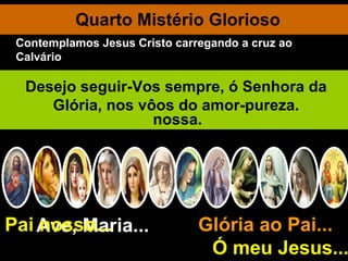 Quarto Mistério Glorioso Ave, Maria... Glória ao Pai...  Ó meu Jesus... Pai nosso... A Santíssima Virgem morre num êxtase de amor. O seu corpo virginal é sepultado. Ressuscita e é levada ao Céu em corpo e alma. Deus Pai acolhe a sua Filha predileta, a obra prima da criação. Jesus abraça a sua Mãe bendita O Divino Espírito Santo felicita a sua Esposa imaculada. Todos os Anjos e Santos saúdam a sua Rainha. Bendita seja a vossa santa e imaculada Conceição, ó Virgem Maria, Mãe de Deus e nossa. Fazei-me puro de corpo e de alma, ó Maria. Sede, ó Mãe, o meu refúgio, a minha fortaleza. E depois deste desterro, ó Virgem da Assunção, levai-me para o Céu. Desejo seguir-Vos sempre, ó Senhora da Glória, nos vôos do amor-pureza. Contemplamos Jesus Cristo carregando a cruz ao Calvário 