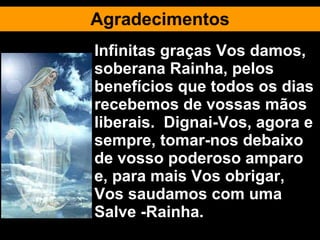 Agradecimentos Infinitas graças Vos damos, soberana Rainha, pelos benefícios que todos os dias recebemos de vossas mãos liberais.  Dignai-Vos, agora e sempre, tomar-nos debaixo de vosso poderoso amparo e, para mais Vos obrigar, Vos saudamos com uma Salve -Rainha. 