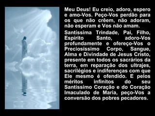 Meu Deus! Eu creio, adoro, espero e amo-Vos. Peço-Vos perdão para os que não crêem, não adoram, não esperam e Vos não amam. Santíssima Trindade, Pai, Filho, Espírito Santo, adoro-Vos profundamente e ofereço-Vos o Preciosíssimo Corpo, Sangue, Alma e Divindade de Jesus Cristo, presente em todos os sacrários da terra, em reparação dos ultrajes, sacrilégios e indiferenças com que Ele mesmo é ofendido. E pelos méritos infinitos do seu Santíssimo Coração e do Coração Imaculado de Maria, peço-Vos a conversão dos pobres pecadores. 