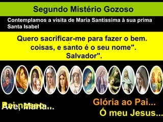 Segundo Mistério Gozoso Ave, Maria... Glória ao Pai...  Ó meu Jesus... Pai nosso... Santa Isabel aguarda o nascimento de seu filho, S. João Batista. A humildade e a caridade de Maria levam-na a visitar a sua prima. Viagem difícil por estradas de montanhas. Minha Mãe, ensinai-me a amar o próximo. À saudação de Maria. Isabel é cheia do Espírito Santo e S. João Batista é santificado no ventre de sua mãe. Isabel exclama: "Bendita sois vós entre as mulheres e bendito é o fruto do vosso ventre". Maria responde: "A minha alma glorifica o Senhor e o meu espírito exulta em Deus meu Salvador". "Porque o Poderoso fez em mim grandes coisas, e santo é o seu nome". Senhor, tudo quanto possuo é vosso. Maria serve a sua prima durante três meses. Ensinai-me a humildade, ó Maria. Quero sacrificar-me para fazer o bem. Contemplamos a visita de Maria Santíssima à sua prima Santa Isabel 