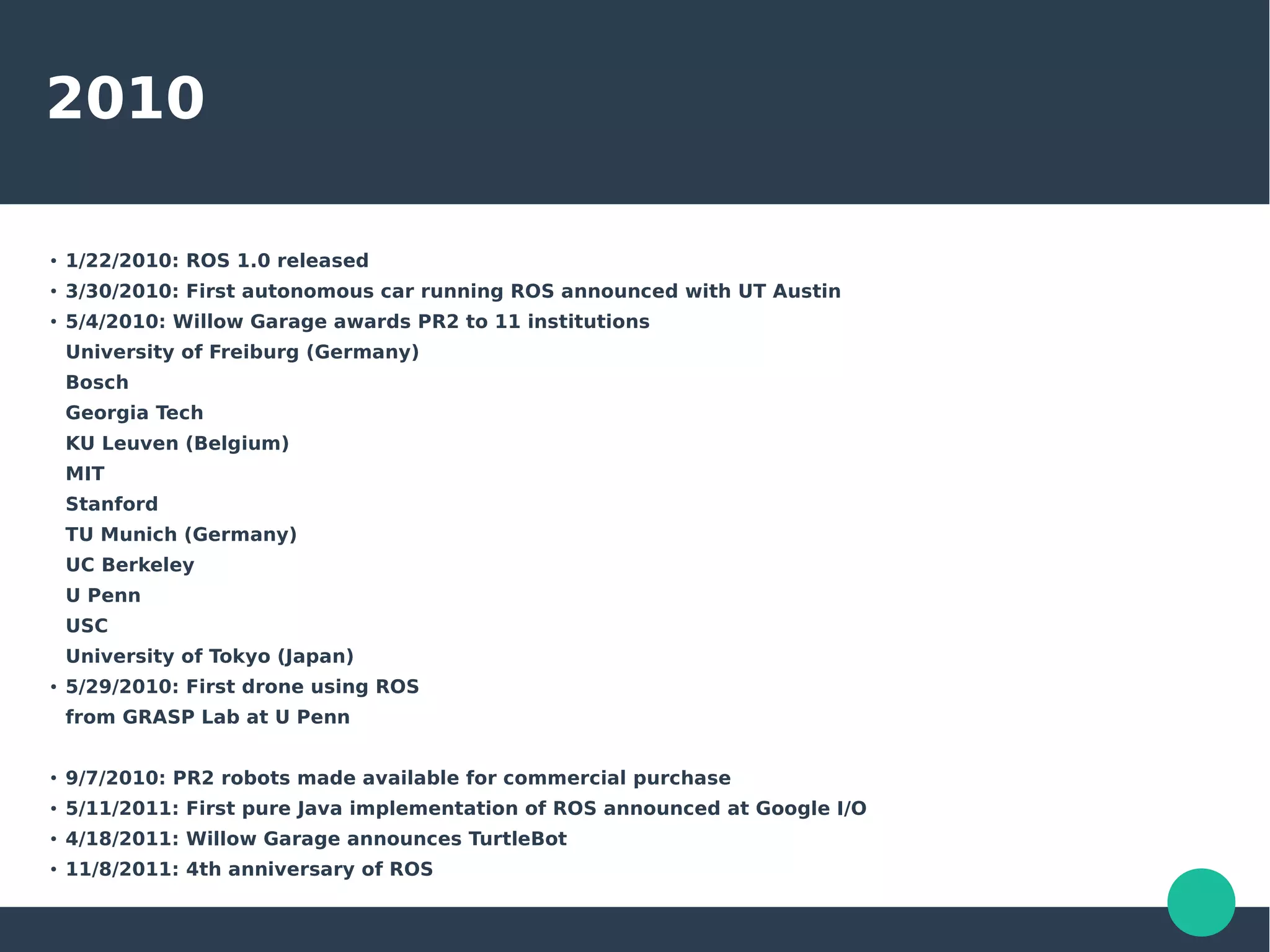 2010
●
1/22/2010: ROS 1.0 released
●
3/30/2010: First autonomous car running ROS announced with UT Austin
●
5/4/2010: Willow Garage awards PR2 to 11 institutions
University of Freiburg (Germany)
Bosch
Georgia Tech
KU Leuven (Belgium)
MIT
Stanford
TU Munich (Germany)
UC Berkeley
U Penn
USC
University of Tokyo (Japan)
●
5/29/2010: First drone using ROS
from GRASP Lab at U Penn
●
9/7/2010: PR2 robots made available for commercial purchase
●
5/11/2011: First pure Java implementation of ROS announced at Google I/O
●
4/18/2011: Willow Garage announces TurtleBot
●
11/8/2011: 4th anniversary of ROS
 