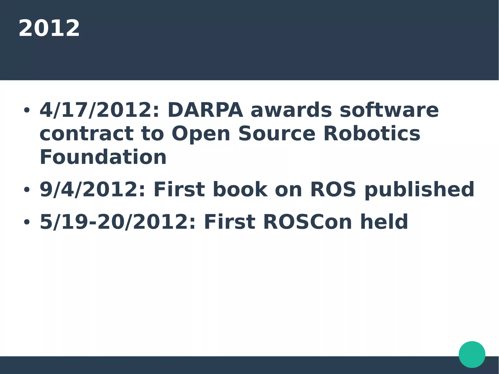 2012
● 4/17/2012: DARPA awards software
contract to Open Source Robotics
Foundation
● 9/4/2012: First book on ROS published
● 5/19-20/2012: First ROSCon held
 