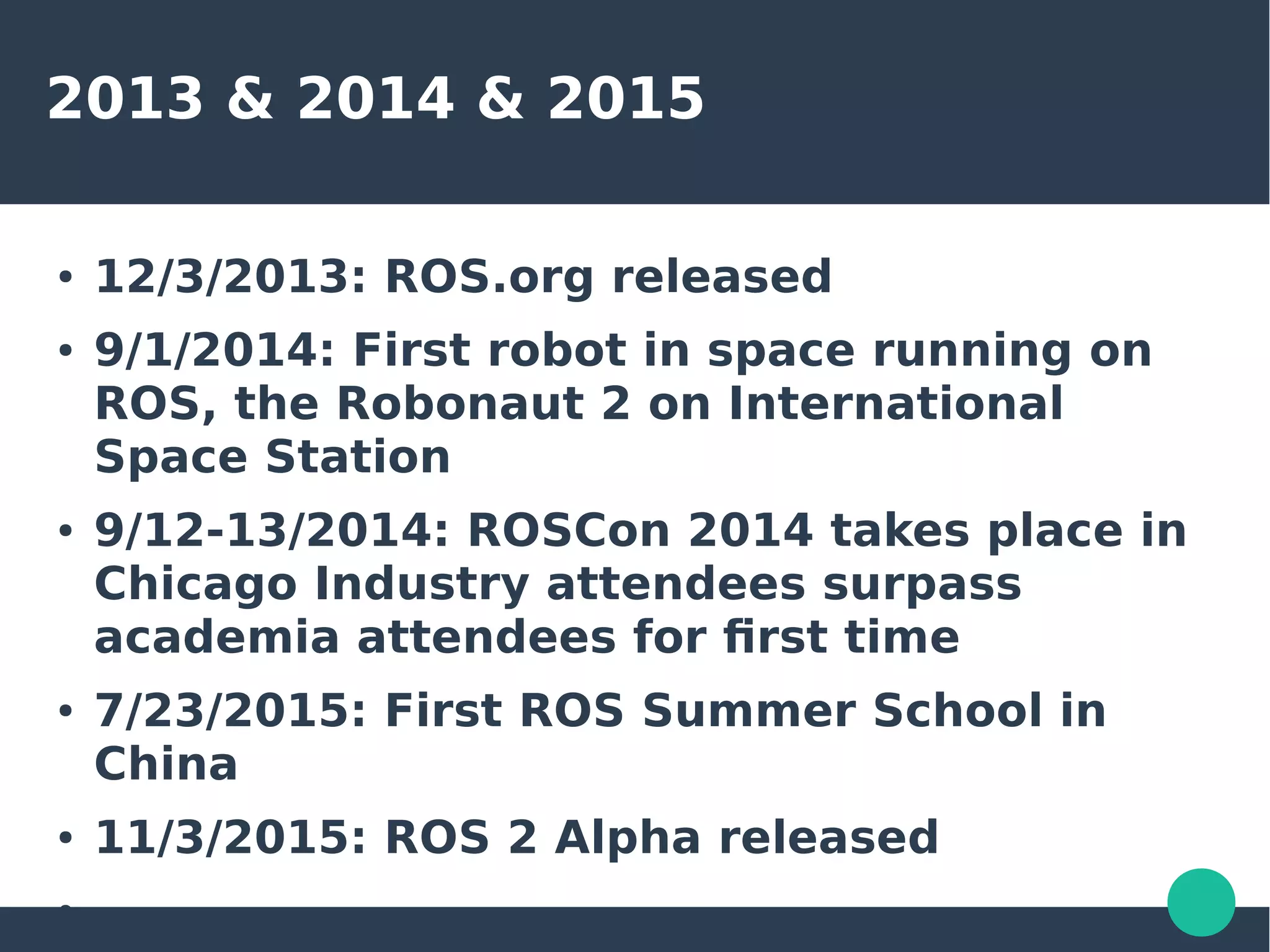 2013 & 2014 & 2015
● 12/3/2013: ROS.org released
● 9/1/2014: First robot in space running on
ROS, the Robonaut 2 on International
Space Station
● 9/12-13/2014: ROSCon 2014 takes place in
Chicago Industry attendees surpass
academia attendees for first time
● 7/23/2015: First ROS Summer School in
China
● 11/3/2015: ROS 2 Alpha released
●
 