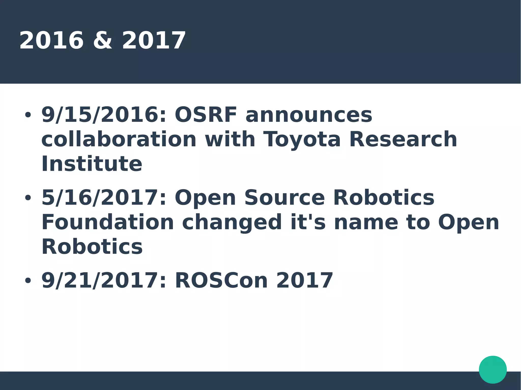 2016 & 2017
● 9/15/2016: OSRF announces
collaboration with Toyota Research
Institute
● 5/16/2017: Open Source Robotics
Foundation changed it's name to Open
Robotics
● 9/21/2017: ROSCon 2017
 