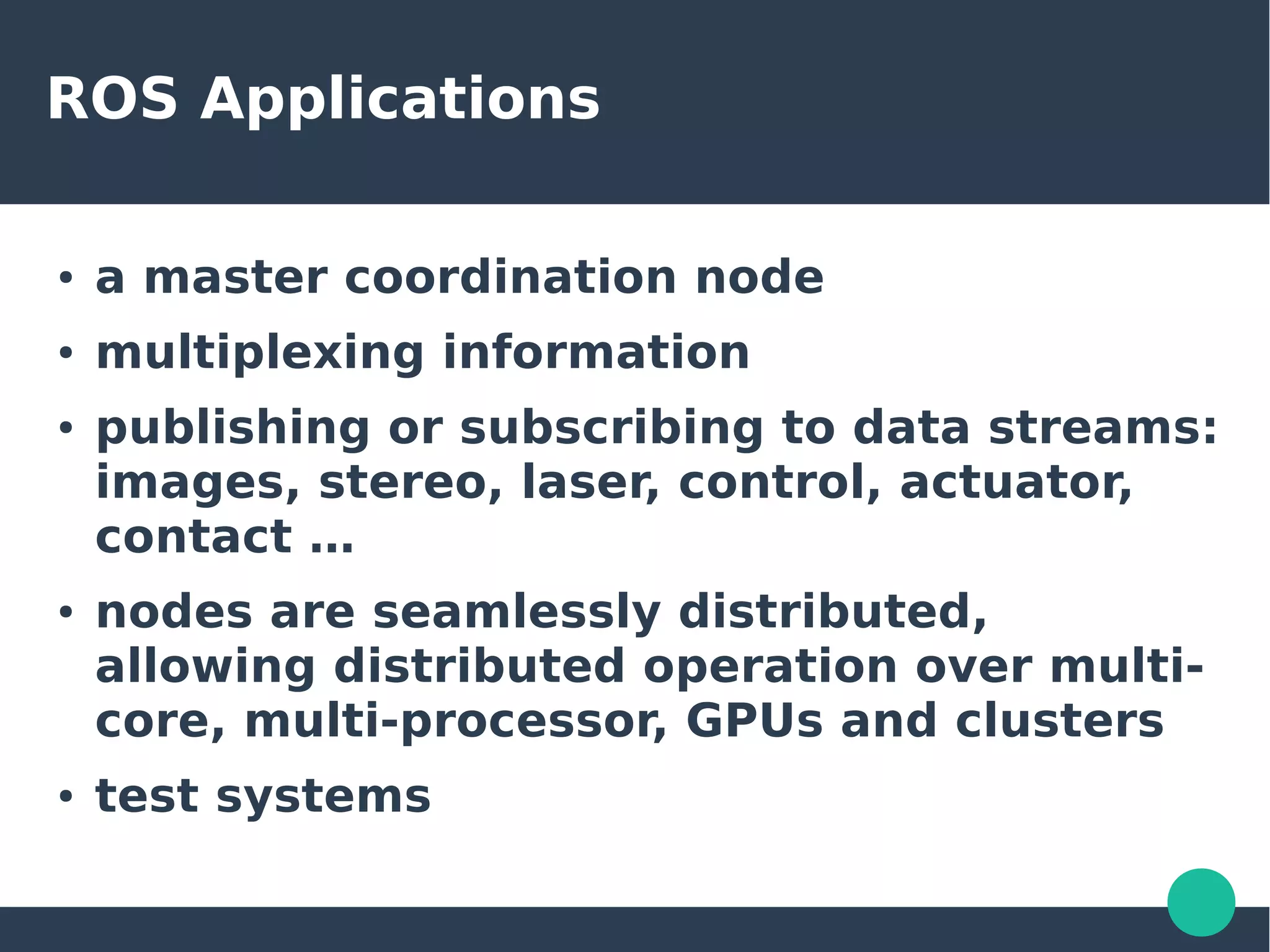 ROS Applications
● a master coordination node
● multiplexing information
● publishing or subscribing to data streams:
images, stereo, laser, control, actuator,
contact …
● nodes are seamlessly distributed,
allowing distributed operation over multi-
core, multi-processor, GPUs and clusters
● test systems
 