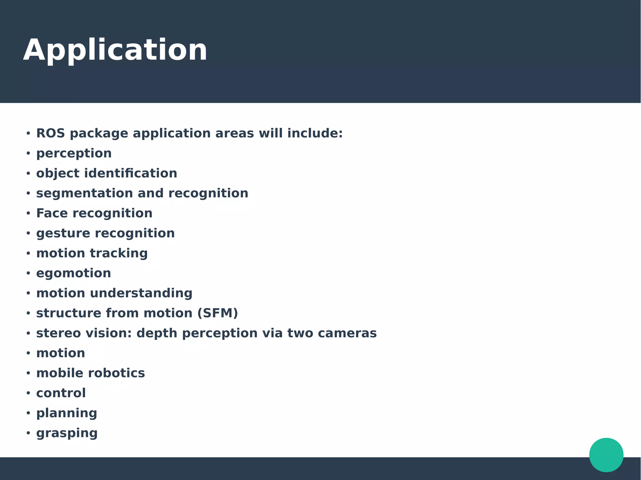 Application
●
ROS package application areas will include:
●
perception
●
object identification
●
segmentation and recognition
●
Face recognition
●
gesture recognition
●
motion tracking
●
egomotion
●
motion understanding
●
structure from motion (SFM)
●
stereo vision: depth perception via two cameras
●
motion
●
mobile robotics
●
control
●
planning
●
grasping
 