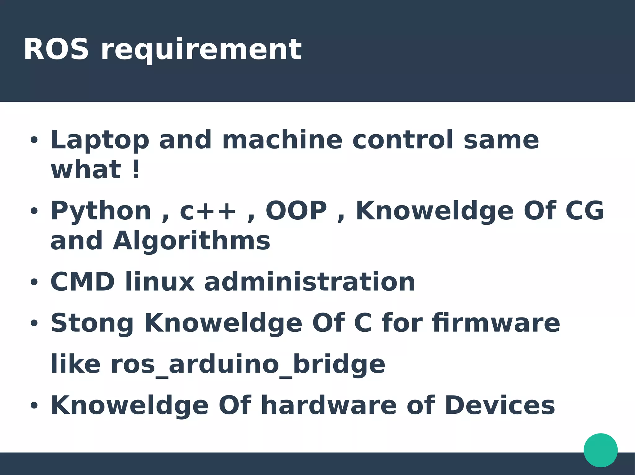 ROS requirement
● Laptop and machine control same
what !
● Python , c++ , OOP , Knoweldge Of CG
and Algorithms
● CMD linux administration
● Stong Knoweldge Of C for firmware
like ros_arduino_bridge
● Knoweldge Of hardware of Devices
 