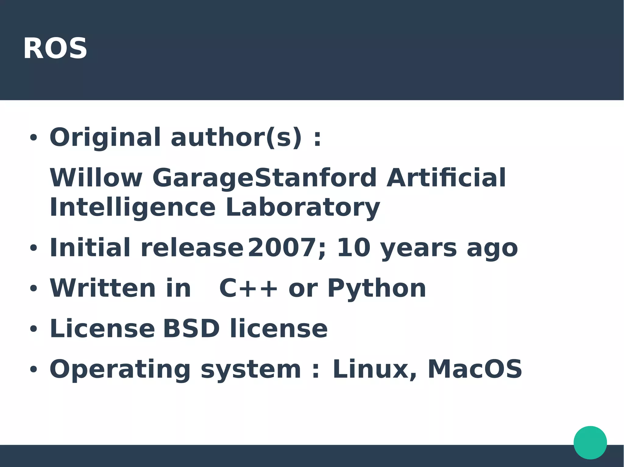 ROS
● Original author(s) :
Willow GarageStanford Artificial
Intelligence Laboratory
● Initial release2007; 10 years ago
● Written in C++ or Python
● License BSD license
● Operating system : Linux, MacOS
 