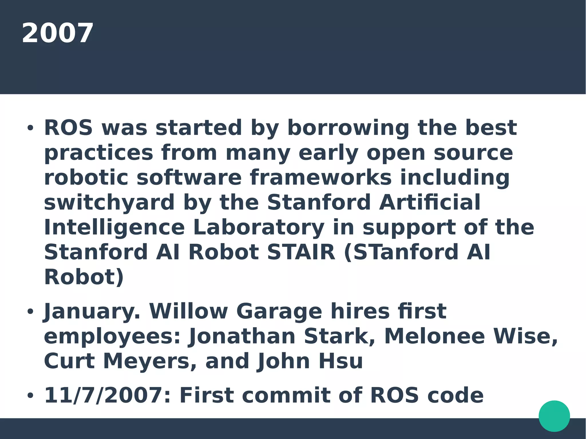 2007
● ROS was started by borrowing the best
practices from many early open source
robotic software frameworks including
switchyard by the Stanford Artificial
Intelligence Laboratory in support of the
Stanford AI Robot STAIR (STanford AI
Robot)
● January. Willow Garage hires first
employees: Jonathan Stark, Melonee Wise,
Curt Meyers, and John Hsu
● 11/7/2007: First commit of ROS code
 