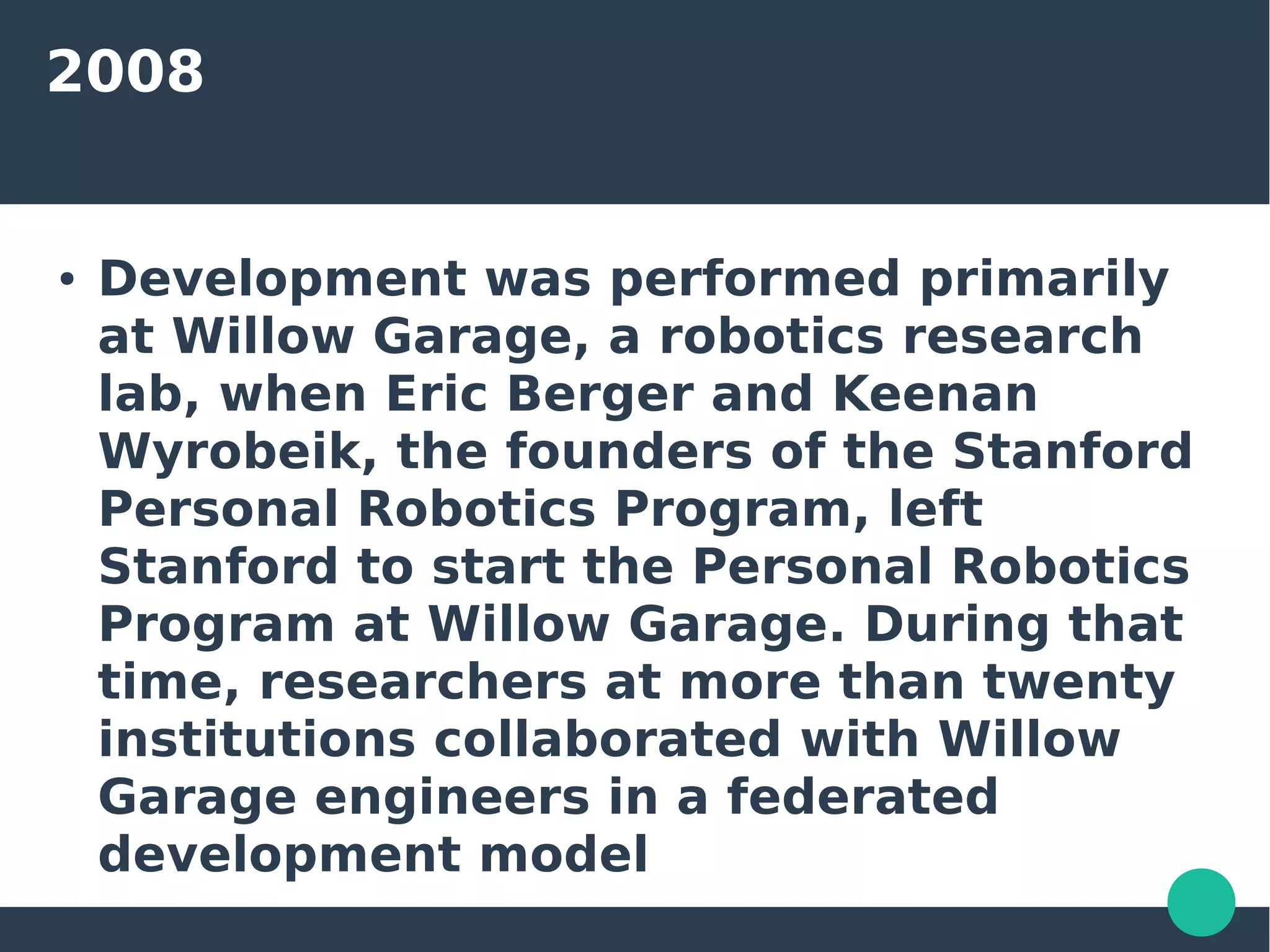 2008
● Development was performed primarily
at Willow Garage, a robotics research
lab, when Eric Berger and Keenan
Wyrobeik, the founders of the Stanford
Personal Robotics Program, left
Stanford to start the Personal Robotics
Program at Willow Garage. During that
time, researchers at more than twenty
institutions collaborated with Willow
Garage engineers in a federated
development model
 
