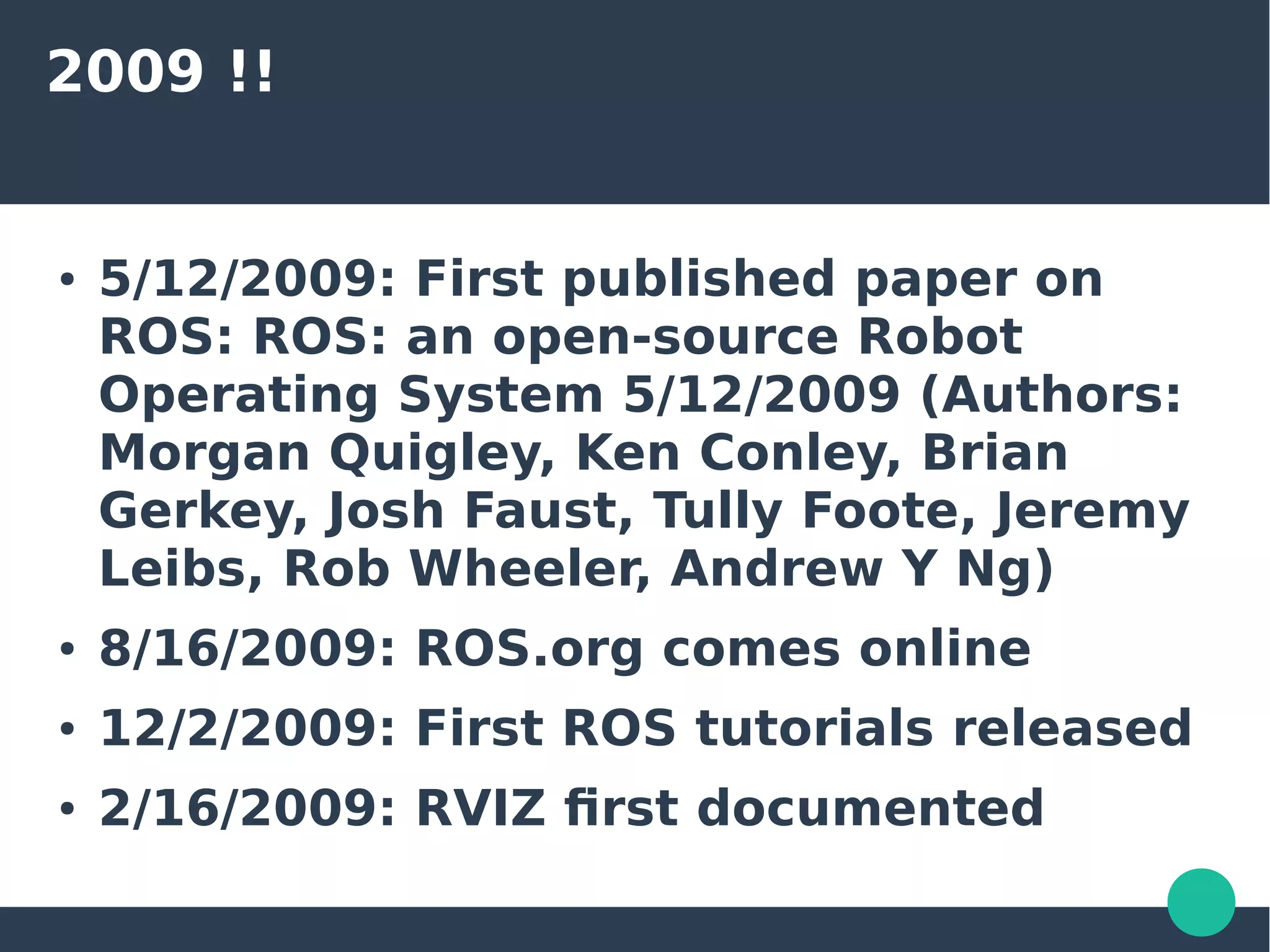 2009 !!
● 5/12/2009: First published paper on
ROS: ROS: an open-source Robot
Operating System 5/12/2009 (Authors:
Morgan Quigley, Ken Conley, Brian
Gerkey, Josh Faust, Tully Foote, Jeremy
Leibs, Rob Wheeler, Andrew Y Ng)
● 8/16/2009: ROS.org comes online
● 12/2/2009: First ROS tutorials released
● 2/16/2009: RVIZ first documented
 