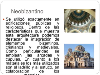 Neobizantino
 Se utilizó exactamente en
edificaciones públicas y
religiosos. Dentro de las
características que muestra
esta arquitectura podemos
destacar la integración de
elementos bizantinos,
cristianos y medievales.
Como particularidad se
emplean las arcadas y
cúpulas. En cuanto a los
materiales los más utilizados
son el ladrillo y al estuco, en
colaboración de los
 