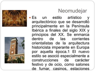 Neomudejar
 Es un estilo artístico y
arquitectónico que se desarrolló
principalmente en la Península
Ibérica a finales del siglo XIX y
principios del XX. Se enmarca
dentro de las corrientes
orientalistas de la arquitectura
historicista imperante en Europa
por aquella época.1 El nuevo
estilo se asoció especialmente a
construcciones de carácter
festivo y de ocio, como salones
de fumar, casinos, estaciones
 