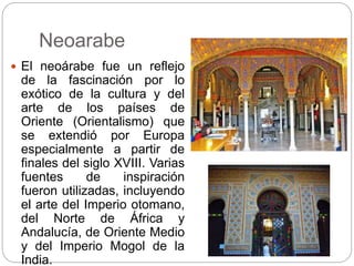 Neoarabe
 El neoárabe fue un reflejo
de la fascinación por lo
exótico de la cultura y del
arte de los países de
Oriente (Orientalismo) que
se extendió por Europa
especialmente a partir de
finales del siglo XVIII. Varias
fuentes de inspiración
fueron utilizadas, incluyendo
el arte del Imperio otomano,
del Norte de África y
Andalucía, de Oriente Medio
y del Imperio Mogol de la
India.
 