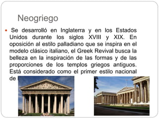 Neogriego
 Se desarrolló en Inglaterra y en los Estados
Unidos durante los siglos XVIII y XIX. En
oposición al estilo palladiano que se inspira en el
modelo clásico italiano, el Greek Revival busca la
belleza en la inspiración de las formas y de las
proporciones de los templos griegos antiguos.
Está considerado como el primer estilo nacional
de los Estados Unidos.
 