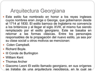 Arquitectura Georgiana
 Este estilo fue nombrado en honor a los reyes ingleses
cuyos nombres eran Jorge o George, que gobernaron desde
el 1714 al 1830. El estilo barroco de Inglaterra no convencía
a los británicos y al llegar el siglo XVIII, el mismo fue siendo
remplazado por el estilo georgiano. Este se basaba en
retornar a las formas clásicas. Entre los personajes
responsables de la propagación del nuevo estilo, ya sea por
su clase social u otros motivos se mencionan:
 Colen Campbell.
 Richard Boyle.
 III Conde de Burlington
 William Kent
 Thomas Archer
 Giacomo Leoni El estilo llamado georgiano, en sus orígenes
se trataba de una arquitectura neoclásica, en la cual se
 