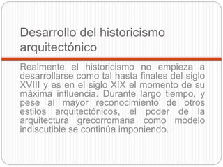 Desarrollo del historicismo
arquitectónico
Realmente el historicismo no empieza a
desarrollarse como tal hasta finales del siglo
XVIII y es en el siglo XIX el momento de su
máxima influencia. Durante largo tiempo, y
pese al mayor reconocimiento de otros
estilos arquitectónicos, el poder de la
arquitectura grecorromana como modelo
indiscutible se continúa imponiendo.
 