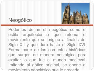 Neogótico
Podemos definir el neogótico como el
estilo arquitectónico que retoma el
movimiento que se originó a finales del
Siglo XII y que duró hasta el Siglo XVI.
Forma parte de las corrientes históricas
que surgen de manera nostálgica para
exaltar lo que fue el mundo medieval.
Imitando al gótico original, se opone al
 