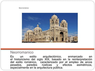 Neorromanico
Es un estilo arquitectónico, enmarcado en
el historicismo del siglo XIX, basado en la reinterpretación
del estilo románico, caracterizado por el empleo de arcos
pesados, paredes rústicas y efectos asimétricos,
especialmente en la arquitectura pública.
 
