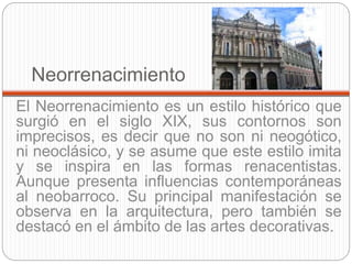 Neorrenacimiento
El Neorrenacimiento es un estilo histórico que
surgió en el siglo XIX, sus contornos son
imprecisos, es decir que no son ni neogótico,
ni neoclásico, y se asume que este estilo imita
y se inspira en las formas renacentistas.
Aunque presenta influencias contemporáneas
al neobarroco. Su principal manifestación se
observa en la arquitectura, pero también se
destacó en el ámbito de las artes decorativas.
 